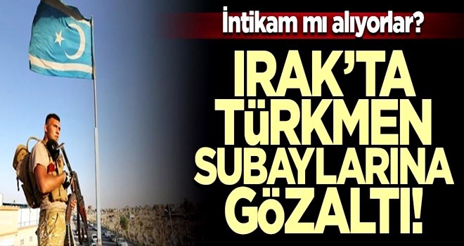 Irak’ta Türkmen subaylarını gözaltına alıyorlar! İntikam mı alıyorlar?