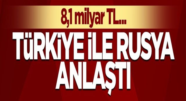 Türkiye ile Rusya anlaştı! 8,1 milyar lira...