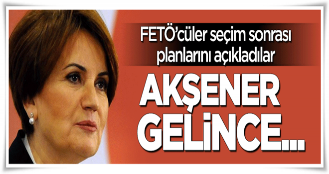 FETÖ seçim sonrası planlarını açıkladı: Akşener gelince...