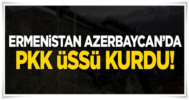 Ermenistan Azerbaycan'da PKK üssü kurdu!