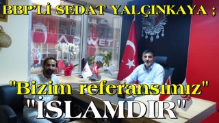 BBP’Lİ SEDAT YALÇINKAYA: BİZİM REFERANSIMIZ İSLAM’DIR!