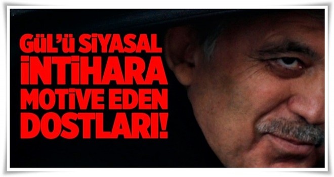 Gül'ü siyasal intihara motive eden dostları! .