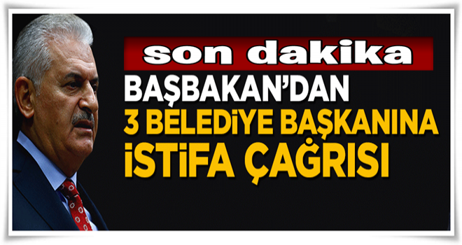 Başbakan Yıldırım'dan 3 belediye başkanına istifa çağrısı