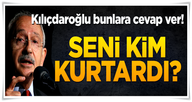 Kılıçdaroğlu bunlara cevap ver! Seni kimler kurtardı?